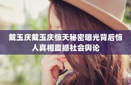 戴玉庆戴玉庆惊天秘密曝光背后惊人真相震撼社会舆论