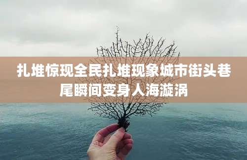 扎堆惊现全民扎堆现象城市街头巷尾瞬间变身人海漩涡