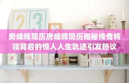 房峰辉简历房峰辉简历揭秘传奇将领背后的惊人人生轨迹引发热议