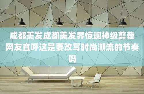 成都美发成都美发界惊现神级剪裁网友直呼这是要改写时尚潮流的节奏吗