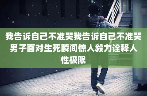 我告诉自己不准哭我告诉自己不准哭男子面对生死瞬间惊人毅力诠释人性极限