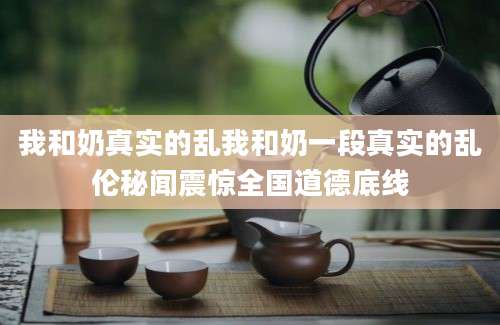 我和奶真实的乱我和奶一段真实的乱伦秘闻震惊全国道德底线