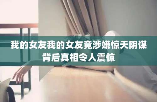 我的女友我的女友竟涉嫌惊天阴谋背后真相令人震惊