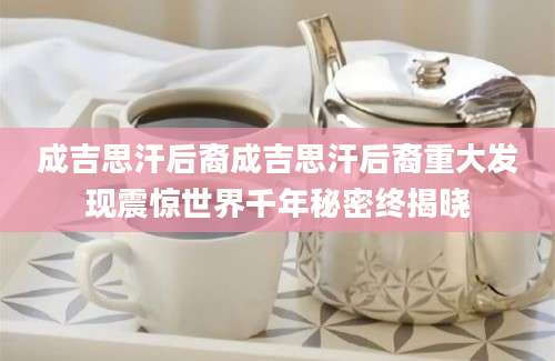 成吉思汗后裔成吉思汗后裔重大发现震惊世界千年秘密终揭晓