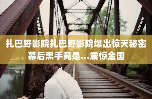 扎巴野影院扎巴野影院爆出惊天秘密幕后黑手竟是...震惊全国