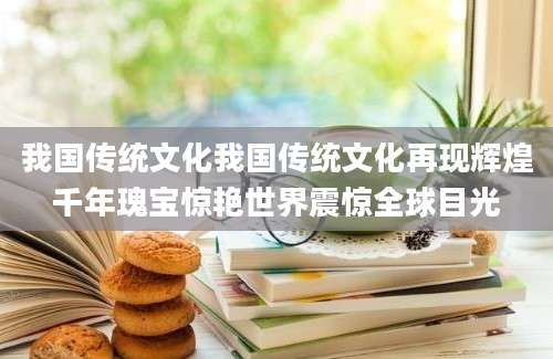 我国传统文化我国传统文化再现辉煌千年瑰宝惊艳世界震惊全球目光