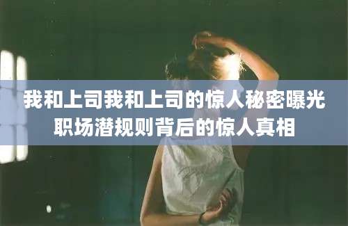 我和上司我和上司的惊人秘密曝光职场潜规则背后的惊人真相