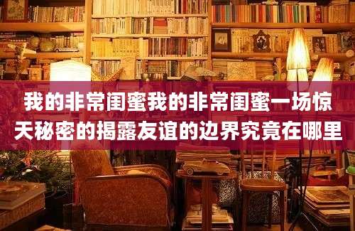 我的非常闺蜜我的非常闺蜜一场惊天秘密的揭露友谊的边界究竟在哪里