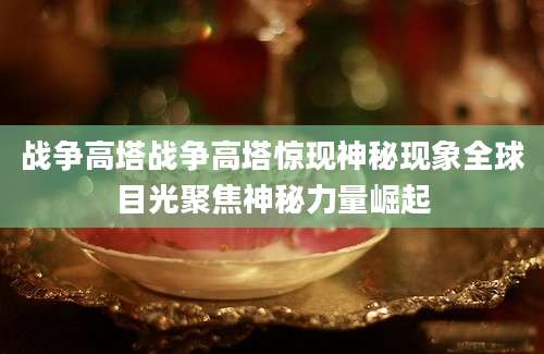 战争高塔战争高塔惊现神秘现象全球目光聚焦神秘力量崛起