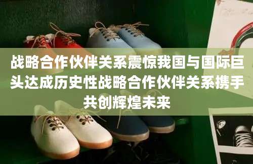 战略合作伙伴关系震惊我国与国际巨头达成历史性战略合作伙伴关系携手共创辉煌未来