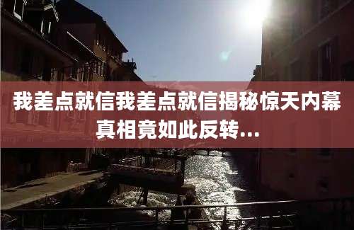 我差点就信我差点就信揭秘惊天内幕真相竟如此反转...
