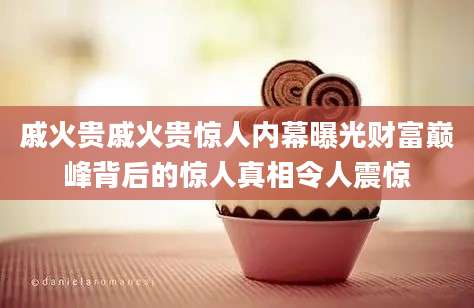 戚火贵戚火贵惊人内幕曝光财富巅峰背后的惊人真相令人震惊