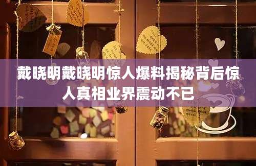 戴晓明戴晓明惊人爆料揭秘背后惊人真相业界震动不已