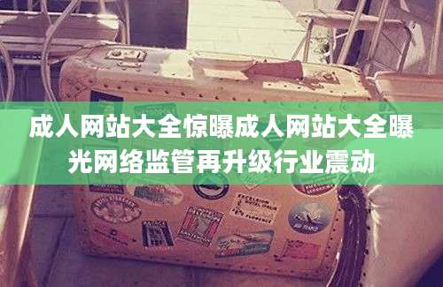 成人网站大全惊曝成人网站大全曝光网络监管再升级行业震动