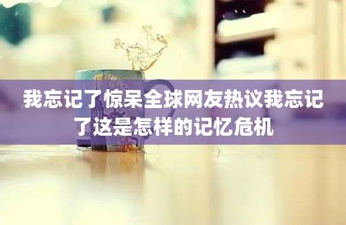 我忘记了惊呆全球网友热议我忘记了这是怎样的记忆危机