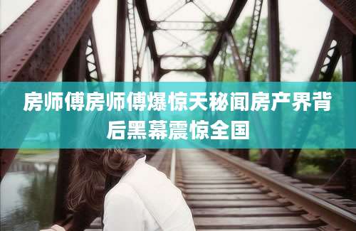 房师傅房师傅爆惊天秘闻房产界背后黑幕震惊全国