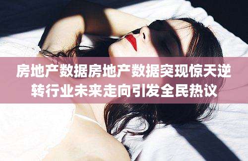房地产数据房地产数据突现惊天逆转行业未来走向引发全民热议