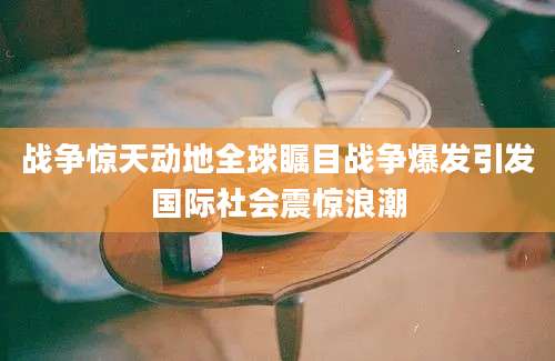 战争惊天动地全球瞩目战争爆发引发国际社会震惊浪潮