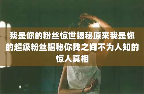 我是你的粉丝惊世揭秘原来我是你的超级粉丝揭秘你我之间不为人知的惊人真相