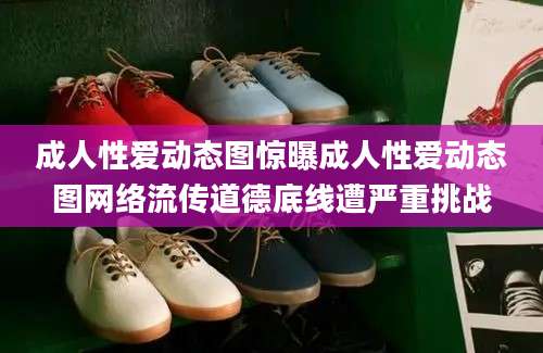 成人性爱动态图惊曝成人性爱动态图网络流传道德底线遭严重挑战