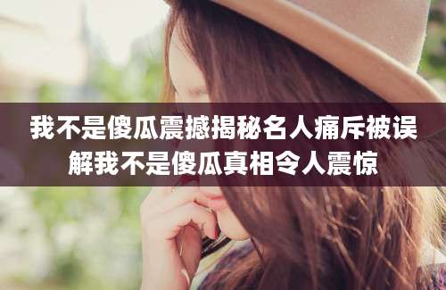 我不是傻瓜震撼揭秘名人痛斥被误解我不是傻瓜真相令人震惊