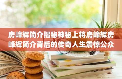 房峰辉简介揭秘神秘上将房峰辉房峰辉简介背后的传奇人生震惊公众