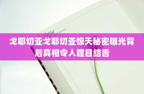 戈耶切亚戈耶切亚惊天秘密曝光背后真相令人瞠目结舌