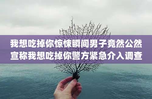 我想吃掉你惊悚瞬间男子竟然公然宣称我想吃掉你警方紧急介入调查
