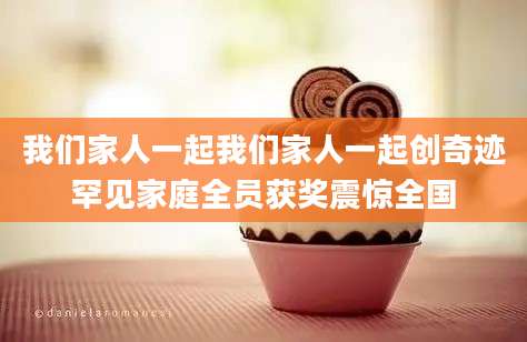 我们家人一起我们家人一起创奇迹罕见家庭全员获奖震惊全国
