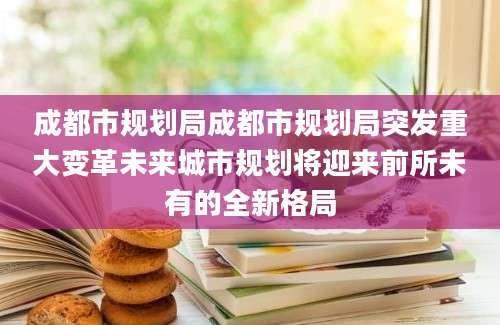 成都市规划局成都市规划局突发重大变革未来城市规划将迎来前所未有的全新格局