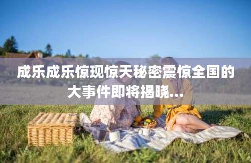 成乐成乐惊现惊天秘密震惊全国的大事件即将揭晓...