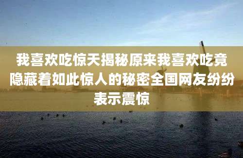 我喜欢吃惊天揭秘原来我喜欢吃竟隐藏着如此惊人的秘密全国网友纷纷表示震惊