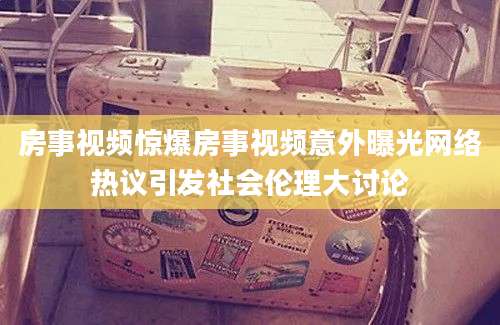 房事视频惊爆房事视频意外曝光网络热议引发社会伦理大讨论