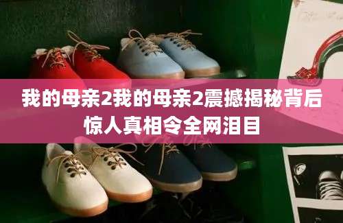 我的母亲2我的母亲2震撼揭秘背后惊人真相令全网泪目