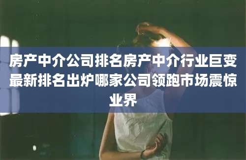 房产中介公司排名房产中介行业巨变最新排名出炉哪家公司领跑市场震惊业界