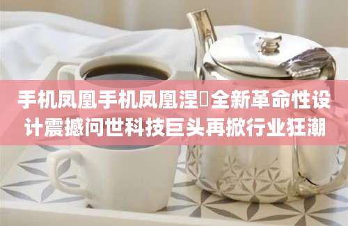 手机凤凰手机凤凰涅槃全新革命性设计震撼问世科技巨头再掀行业狂潮