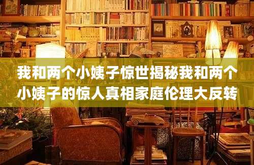 我和两个小姨子惊世揭秘我和两个小姨子的惊人真相家庭伦理大反转