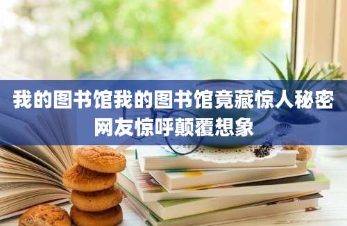 我的图书馆我的图书馆竟藏惊人秘密网友惊呼颠覆想象