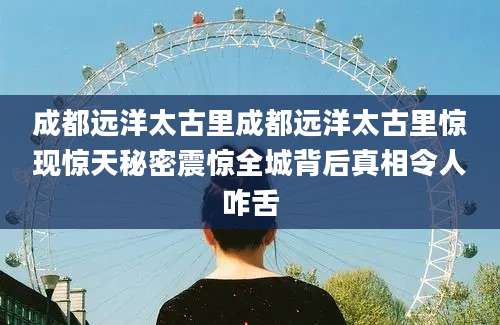 成都远洋太古里成都远洋太古里惊现惊天秘密震惊全城背后真相令人咋舌