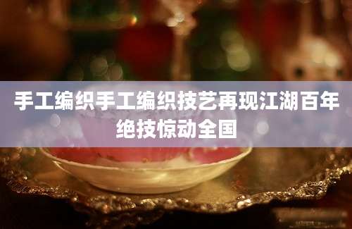 手工编织手工编织技艺再现江湖百年绝技惊动全国