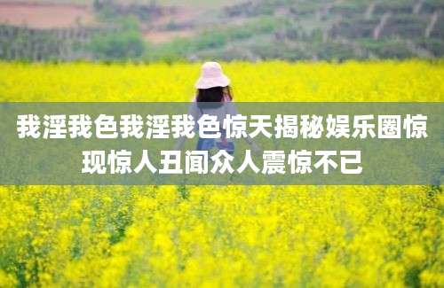 我淫我色我淫我色惊天揭秘娱乐圈惊现惊人丑闻众人震惊不已