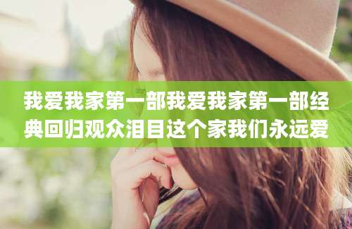 我爱我家第一部我爱我家第一部经典回归观众泪目这个家我们永远爱