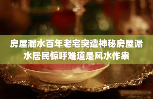 房屋漏水百年老宅突遭神秘房屋漏水居民惊呼难道是风水作祟