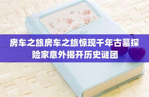 房车之旅房车之旅惊现千年古墓探险家意外揭开历史谜团