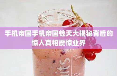 手机帝国手机帝国惊天大揭秘背后的惊人真相震惊业界