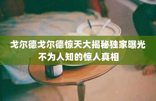 戈尔德戈尔德惊天大揭秘独家曝光不为人知的惊人真相