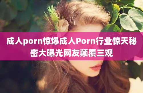 成人porn惊爆成人Porn行业惊天秘密大曝光网友颠覆三观