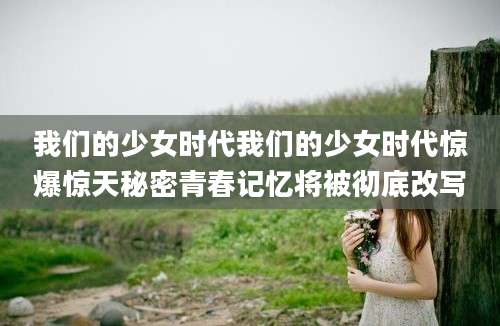 我们的少女时代我们的少女时代惊爆惊天秘密青春记忆将被彻底改写