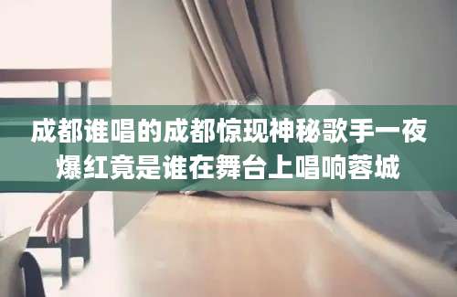 成都谁唱的成都惊现神秘歌手一夜爆红竟是谁在舞台上唱响蓉城
