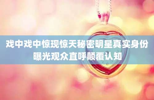 戏中戏中惊现惊天秘密明星真实身份曝光观众直呼颠覆认知